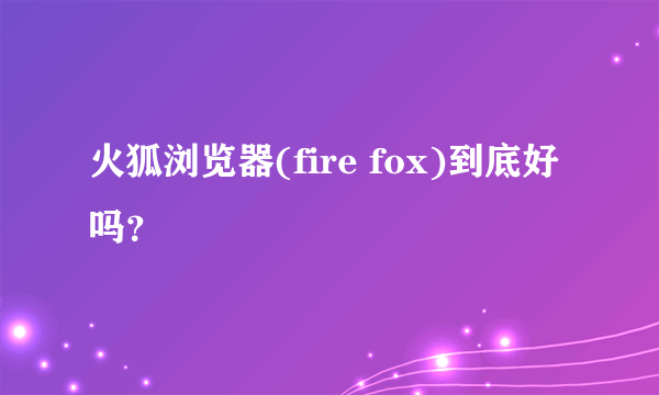 火狐浏览器(fire fox)到底好吗？