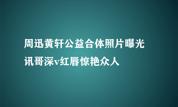 周迅黄轩公益合体照片曝光  讯哥深v红唇惊艳众人