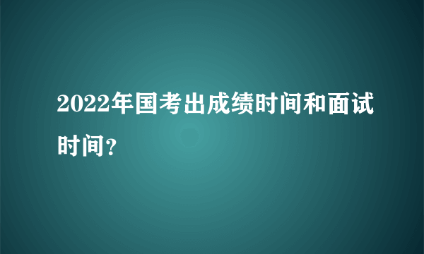 2022年国考出成绩时间和面试时间？