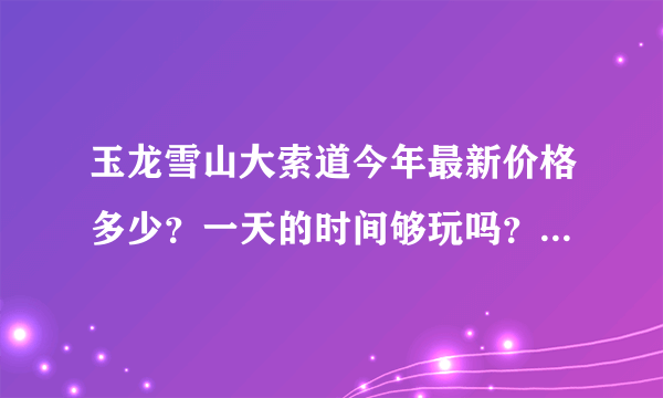玉龙雪山大索道今年最新价格多少？一天的时间够玩吗？下午能不能赶上回古城的班车啊？
