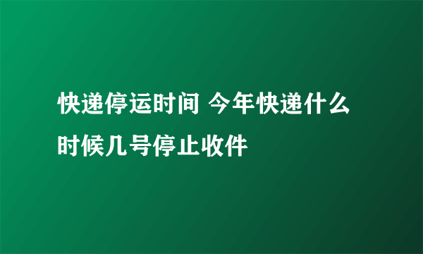 快递停运时间 今年快递什么时候几号停止收件