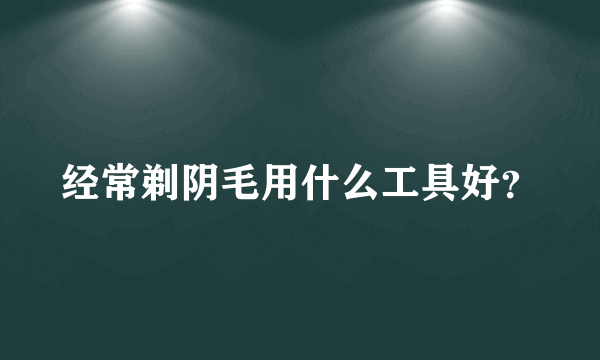 经常剃阴毛用什么工具好？