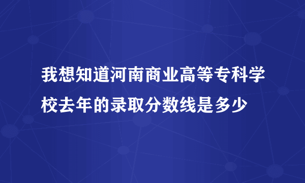 我想知道河南商业高等专科学校去年的录取分数线是多少