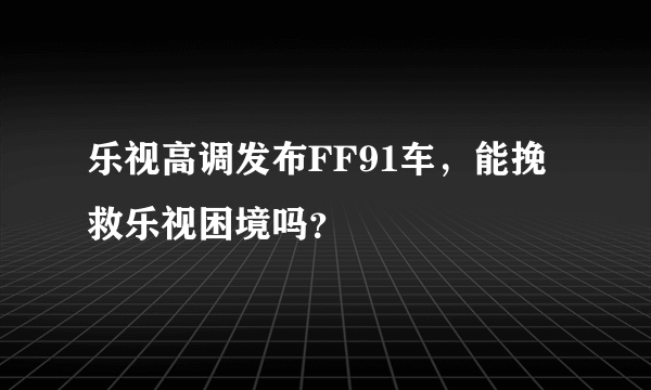 乐视高调发布FF91车，能挽救乐视困境吗？