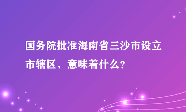 国务院批准海南省三沙市设立市辖区，意味着什么？