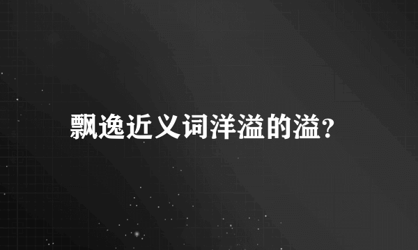 飘逸近义词洋溢的溢？