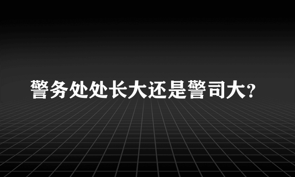 警务处处长大还是警司大？