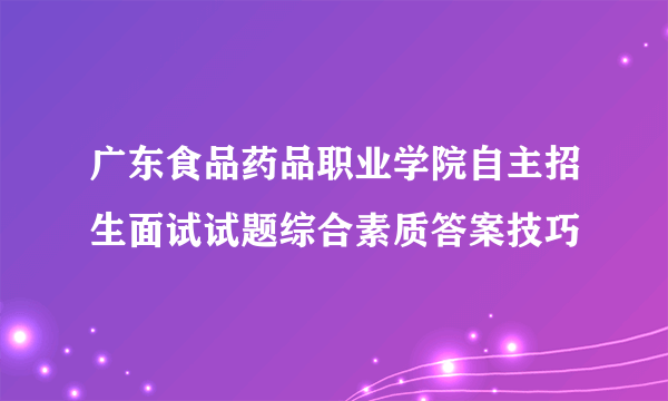 广东食品药品职业学院自主招生面试试题综合素质答案技巧