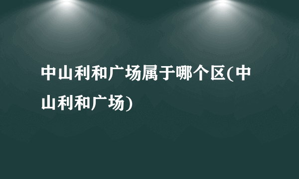 中山利和广场属于哪个区(中山利和广场)
