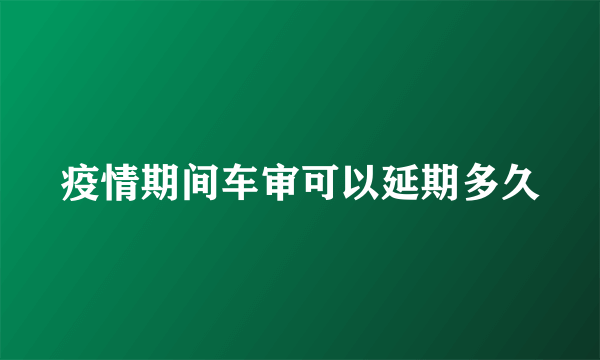 疫情期间车审可以延期多久