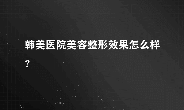 韩美医院美容整形效果怎么样？
