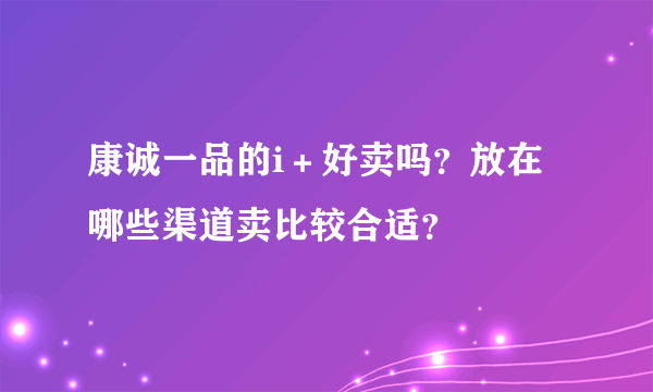 康诚一品的i＋好卖吗？放在哪些渠道卖比较合适？