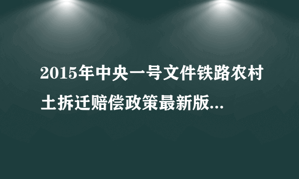 2015年中央一号文件铁路农村土拆迁赔偿政策最新版。高铁农村占地国家怎么赔偿的，请明示，谢谢，