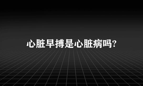 心脏早搏是心脏病吗?