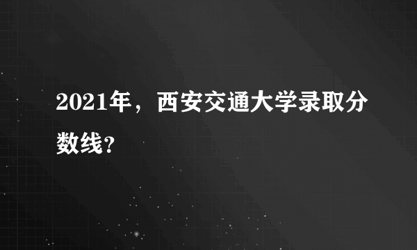 2021年，西安交通大学录取分数线？
