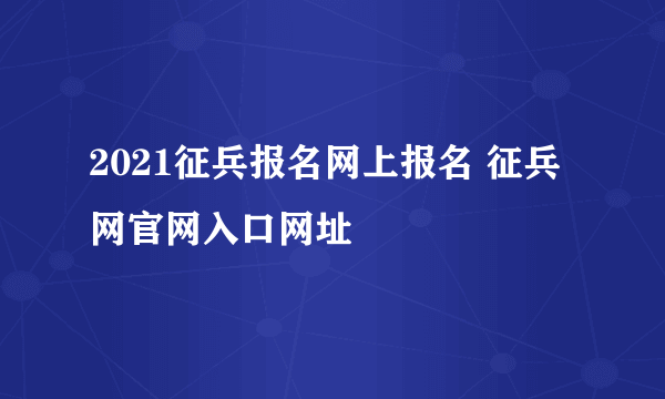 2021征兵报名网上报名 征兵网官网入口网址