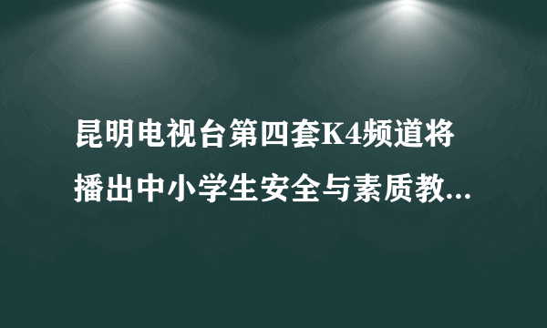 昆明电视台第四套K4频道将播出中小学生安全与素质教育。求观后感！谢谢