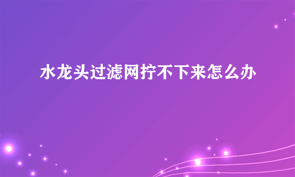 水龙头过滤网拧不下来怎么办