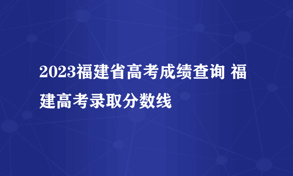 2023福建省高考成绩查询 福建高考录取分数线