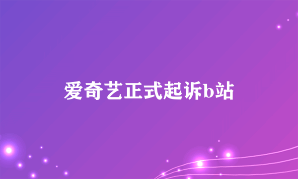 爱奇艺正式起诉b站