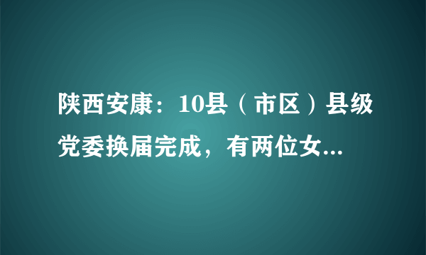 陕西安康：10县（市区）县级党委换届完成，有两位女县委书记
