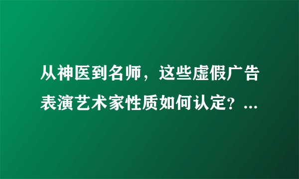 从神医到名师，这些虚假广告表演艺术家性质如何认定？如何处罚？