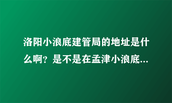 洛阳小浪底建管局的地址是什么啊？是不是在孟津小浪底镇？请告诉我个具体地址吧？多谢各位！