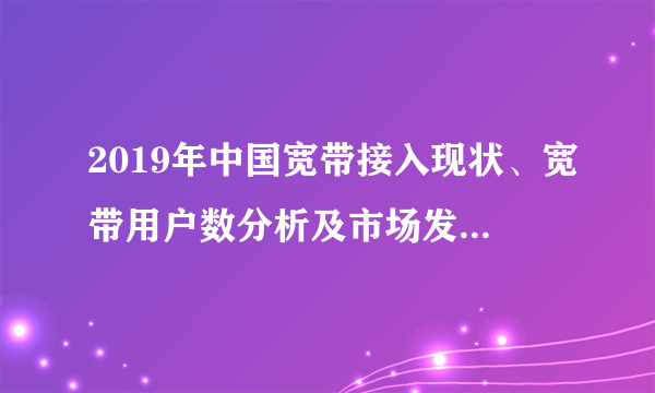 2019年中国宽带接入现状、宽带用户数分析及市场发展展望「图」