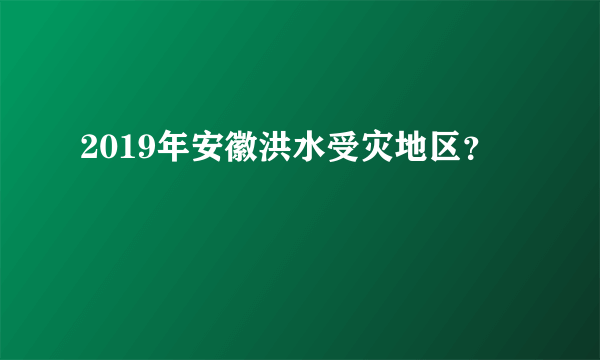 2019年安徽洪水受灾地区？