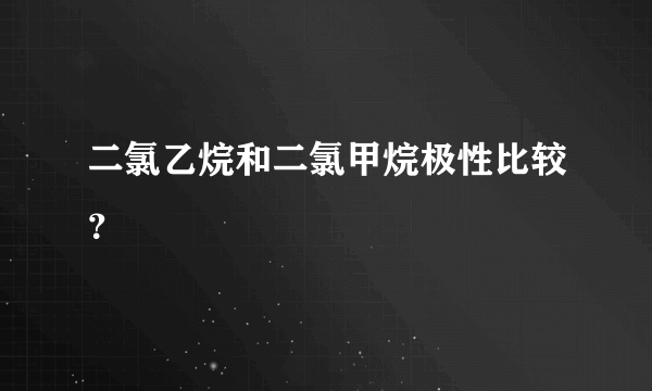 二氯乙烷和二氯甲烷极性比较？