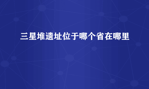 三星堆遗址位于哪个省在哪里