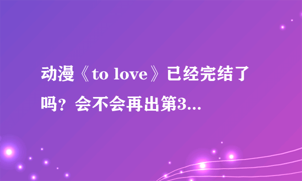 动漫《to love》已经完结了吗？会不会再出第3季？或者OVA？还是剧场版？