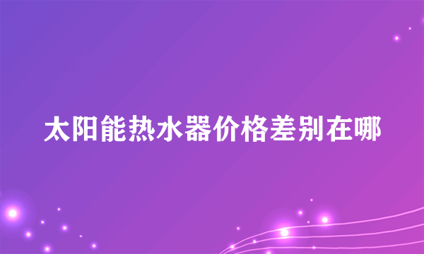 太阳能热水器价格差别在哪