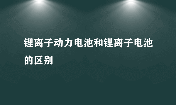 锂离子动力电池和锂离子电池的区别