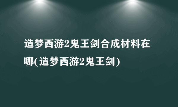 造梦西游2鬼王剑合成材料在哪(造梦西游2鬼王剑)
