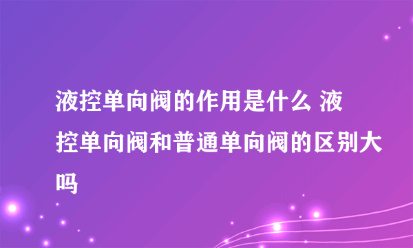 液控单向阀的作用是什么 液控单向阀和普通单向阀的区别大吗
