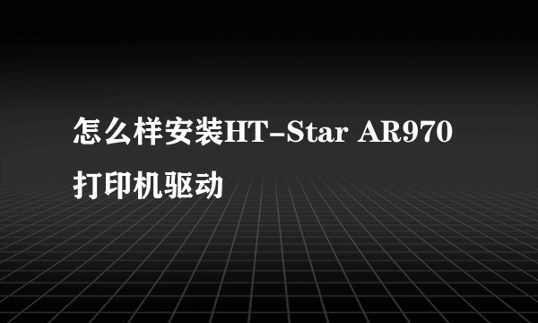 怎么样安装HT-Star AR970打印机驱动