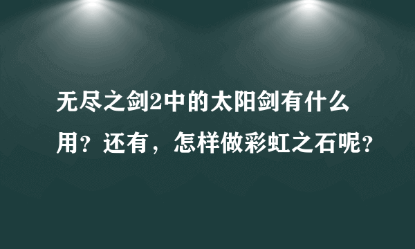 无尽之剑2中的太阳剑有什么用？还有，怎样做彩虹之石呢？