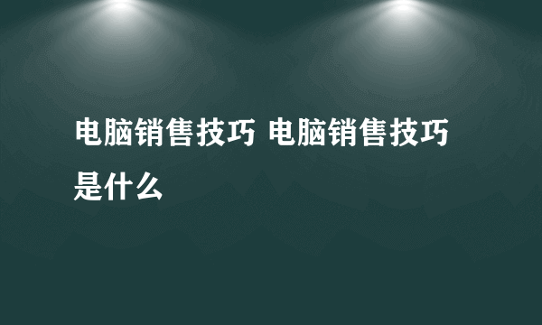 电脑销售技巧 电脑销售技巧是什么