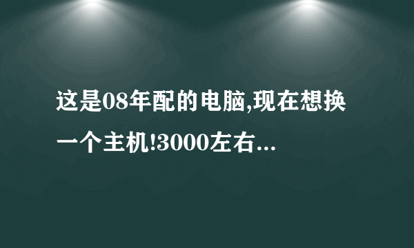 这是08年配的电脑,现在想换一个主机!3000左右的就行,求大神给个配置单!