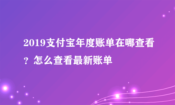 2019支付宝年度账单在哪查看？怎么查看最新账单