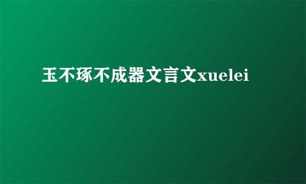 玉不琢不成器文言文xuelei