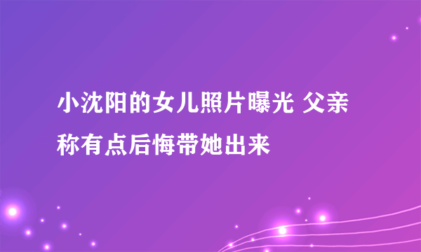小沈阳的女儿照片曝光 父亲称有点后悔带她出来