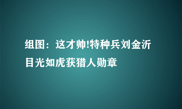 组图：这才帅!特种兵刘金沂目光如虎获猎人勋章