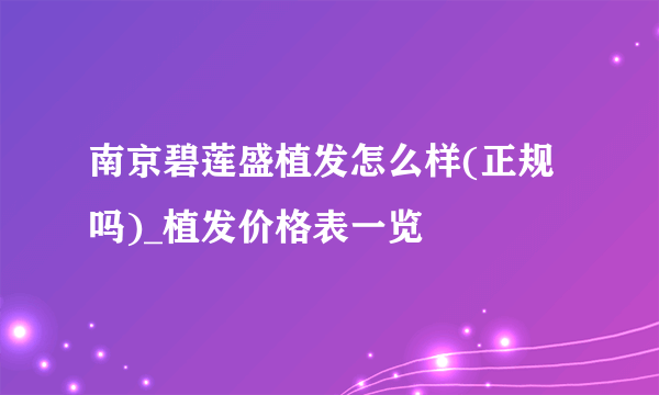 南京碧莲盛植发怎么样(正规吗)_植发价格表一览