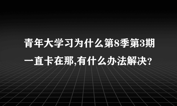 青年大学习为什么第8季第3期一直卡在那,有什么办法解决？
