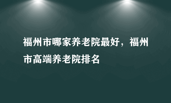 福州市哪家养老院最好，福州市高端养老院排名