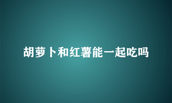 胡萝卜和红薯能一起吃吗