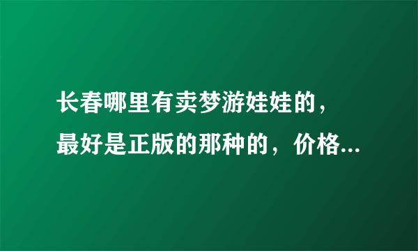 长春哪里有卖梦游娃娃的， 最好是正版的那种的，价格没有关系。 谢谢了哈