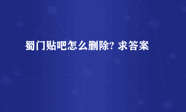 蜀门贴吧怎么删除? 求答案